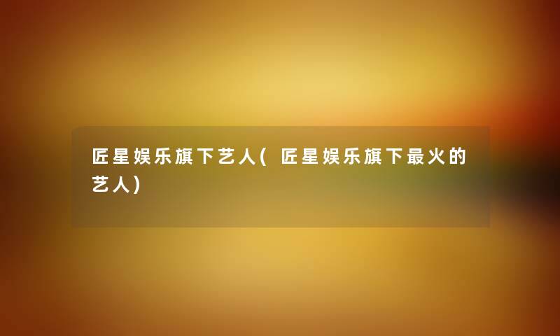 匠星娱乐旗下艺人(匠星娱乐旗下火的艺人) 匠星娱乐旗下艺人(匠星娱乐旗下火的艺人)