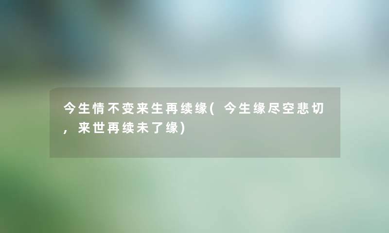 今生情不变来生再续缘(今生缘尽空悲切,来世再续未了缘) 今生情不变来生再续缘(今生缘尽空悲切,来世再续未了缘)
