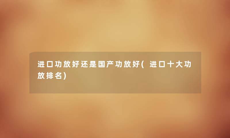 进口功放好还是国产功放好(进口一些功放推荐)