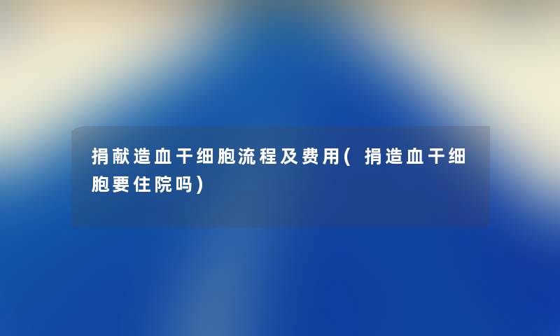 捐献造血干细胞流程及费用(捐造血干细胞要住院吗) 捐献造血干细胞流程及费用(捐造血干细胞要住院吗)