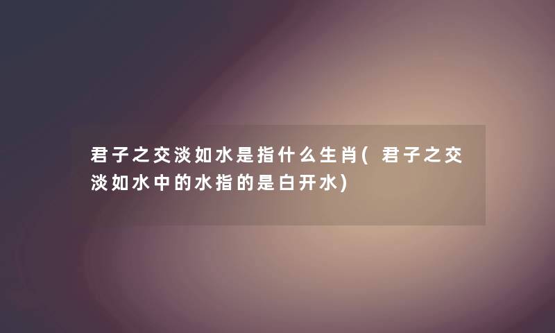 君子之交淡如水是指什么生肖(君子之交淡如水中的水指的是白开水) 君子之交淡如水是指什么生肖(君子之交淡如水中的水指的是白开水)