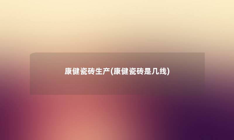 康健瓷砖生产(康健瓷砖是几线) 康健瓷砖生产(康健瓷砖是几线)