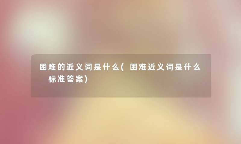 困难的近义词是什么(困难近义词是什么 标准答案)