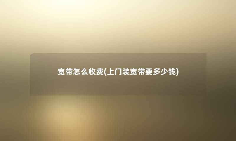 宽带怎么收费(上门装宽带要多少钱)