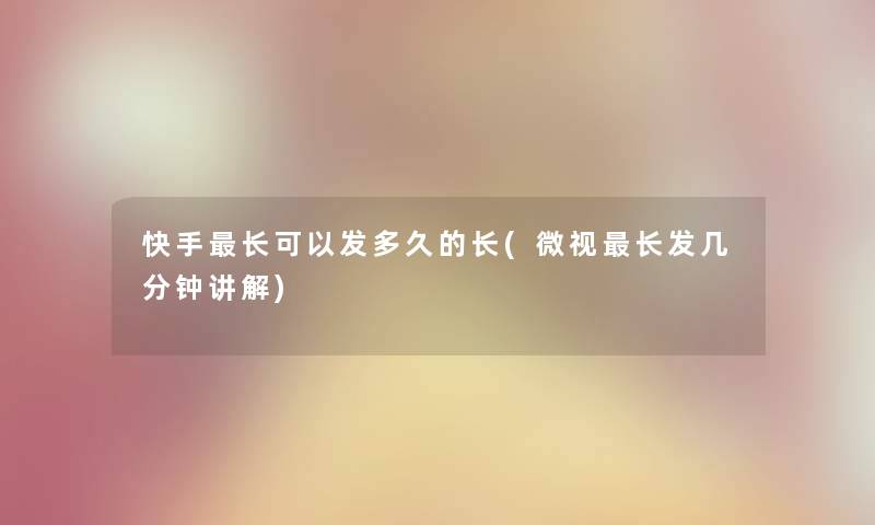 快手长可以发多久的长(微视长发几分钟讲解)