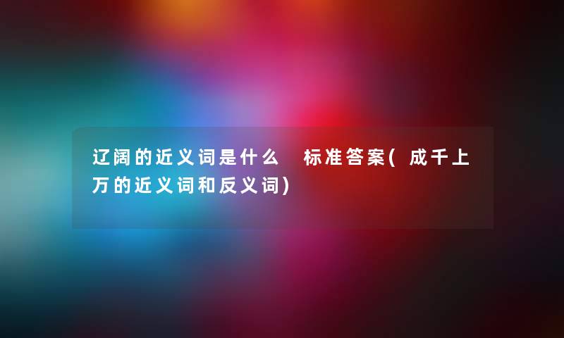 辽阔的近义词是什么 标准答案(成千上万的近义词和反义词) 辽阔的近义词是什么 标准答案(成千上万的近义词和反义词)
