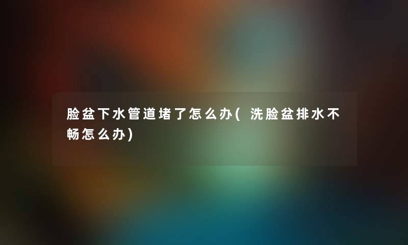脸盆下水管道堵了怎么办(洗脸盆排水不畅怎么办) 脸盆下水管道堵了怎么办(洗脸盆排水不畅怎么办)