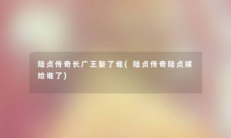 陆贞传奇长广王娶了谁(陆贞传奇陆贞嫁给谁了) 陆贞传奇长广王娶了谁(陆贞传奇陆贞嫁给谁了)