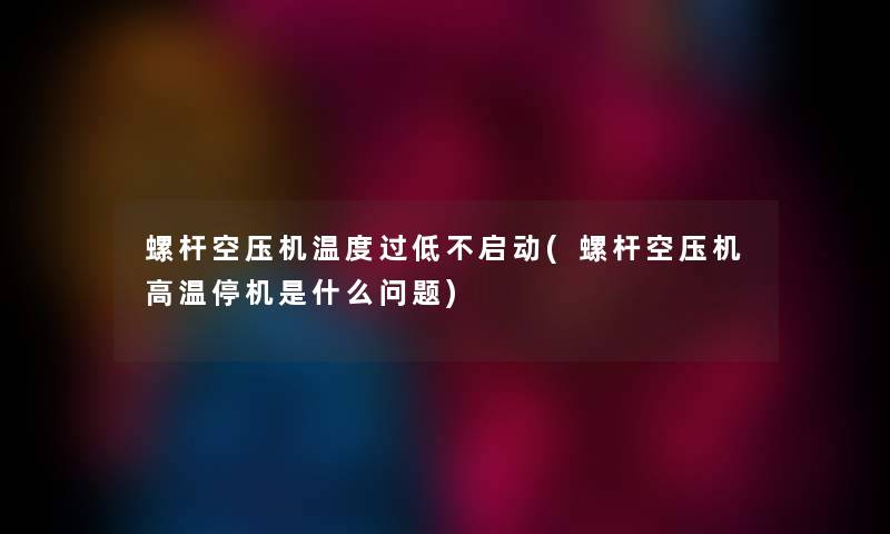 螺杆空压机温度过低不启动(螺杆空压机高温停机是什么问题) 螺杆空压机温度过低不启动(螺杆空压机高温停机是什么问题)