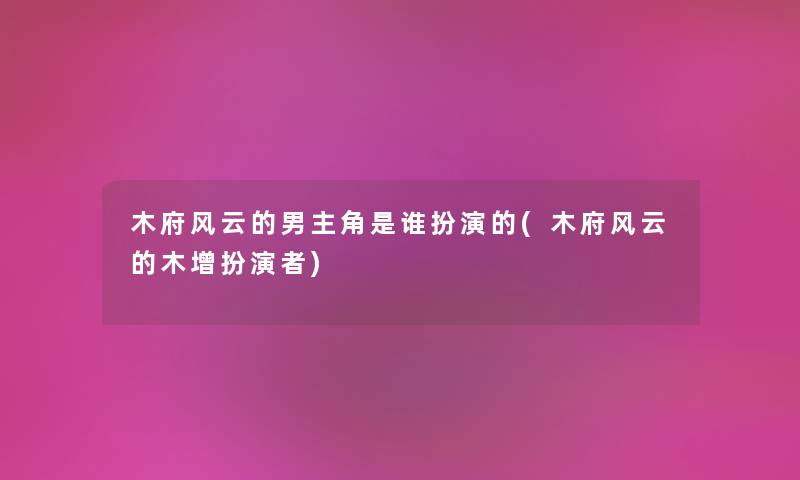 木府风云的男主角是谁扮演的(木府风云的木增扮演者) 木府风云的男主角是谁扮演的(木府风云的木增扮演者)