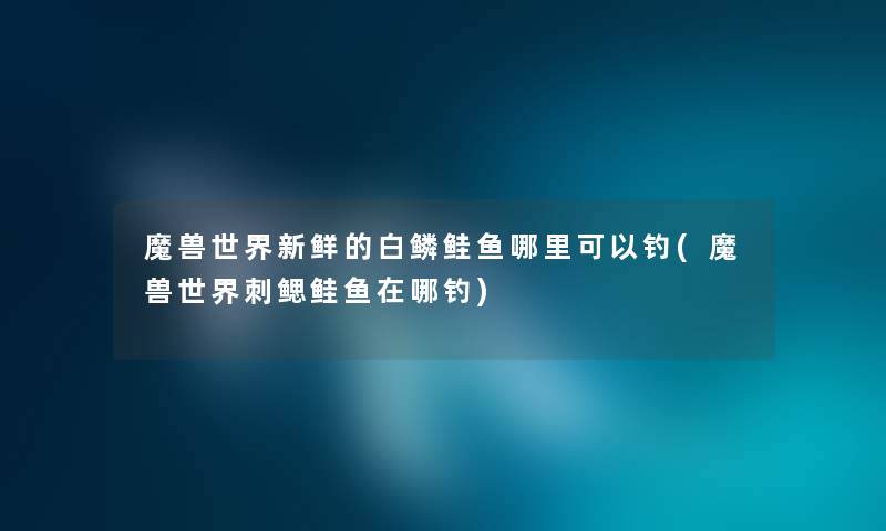 魔兽世界新鲜的白鳞鲑鱼哪里可以钓(魔兽世界刺鳃鲑鱼在哪钓) 魔兽世界新鲜的白鳞鲑鱼哪里可以钓(魔兽世界刺鳃鲑鱼在哪钓)