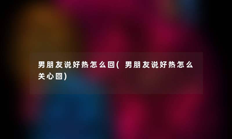 男朋友说好热怎么回(男朋友说好热怎么关心回) 男朋友说好热怎么回(男朋友说好热怎么关心回)