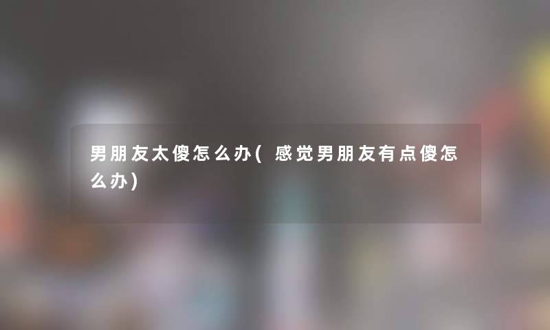 男朋友太傻怎么办(感觉男朋友有点傻怎么办) 男朋友太傻怎么办(感觉男朋友有点傻怎么办)