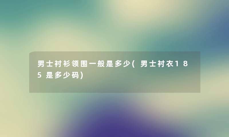 男士衬衫领围一般是多少(男士衬衣185是多少码) 男士衬衫领围一般是多少(男士衬衣185是多少码)
