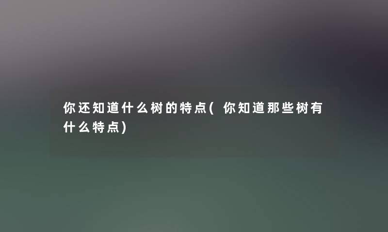 你还知道什么树的特点(你知道那些树有什么特点)