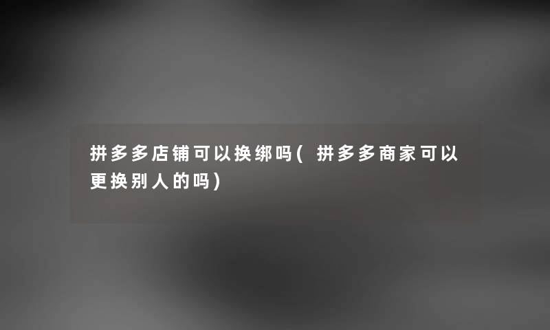 拼多多店铺可以换绑吗(拼多多商家可以更换别人的吗) 拼多多店铺可以换绑吗(拼多多商家可以更换别人的吗)
