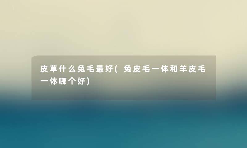 皮草什么兔毛好(兔皮毛一体和羊皮毛一体哪个好) 皮草什么兔毛好(兔皮毛一体和羊皮毛一体哪个好)