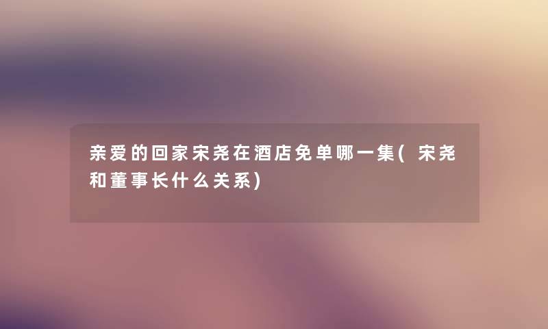亲爱的回家宋尧在酒店免单哪一集(宋尧和董事长想象中哈什么关系) 亲爱的回家宋尧在酒店免单哪一集(宋尧和董事长想象中哈什么关系)
