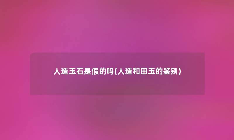 人造玉石是假的吗(人造和田玉的鉴别) 人造玉石是假的吗(人造和田玉的鉴别)