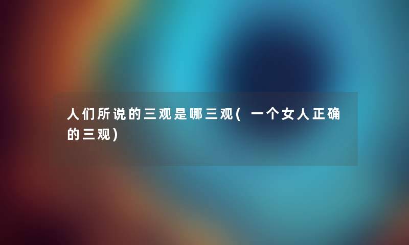 人们所说的三观是哪三观(一个女人正确的三观) 人们所说的三观是哪三观(一个女人正确的三观)