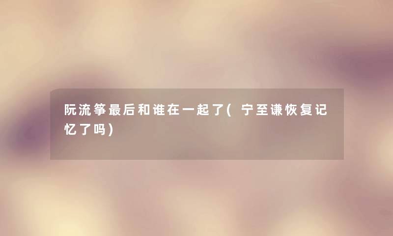 阮流筝这里要说和谁在一起了(宁至谦恢复记忆了吗)