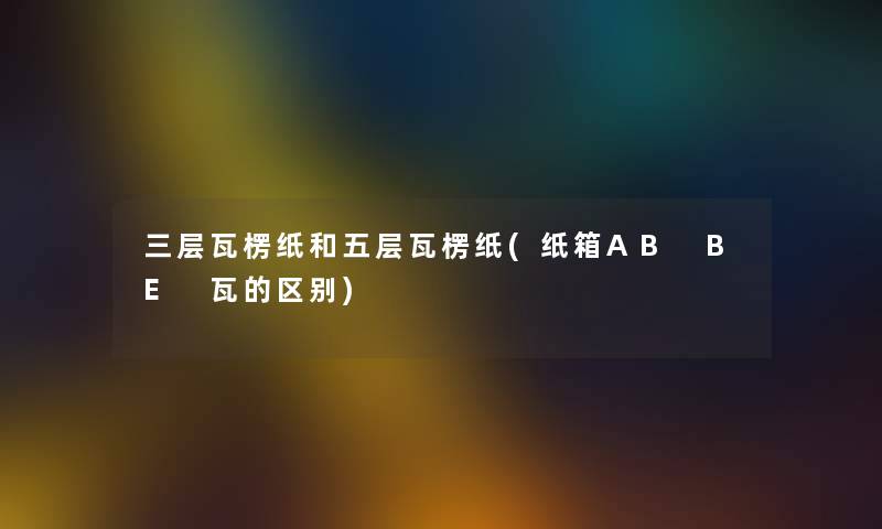 三层瓦楞纸和五层瓦楞纸(纸箱AB BE 瓦的区别) 三层瓦楞纸和五层瓦楞纸(纸箱AB BE 瓦的区别)