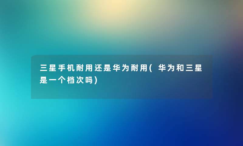 三星手机耐用还是华为耐用(华为和三星是一个档次吗) 三星手机耐用还是华为耐用(华为和三星是一个档次吗)