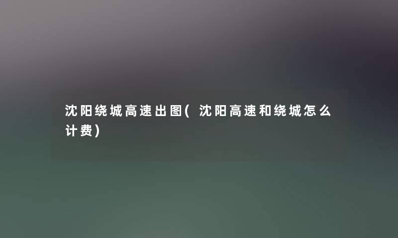 沈阳绕城高速出图(沈阳高速和绕城怎么计费) 沈阳绕城高速出图(沈阳高速和绕城怎么计费)