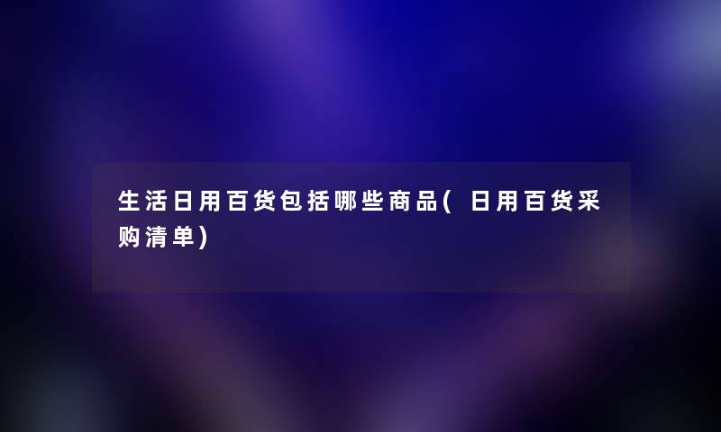 生活日用百货包括哪些商品(日用百货采购清单) 生活日用百货包括哪些商品(日用百货采购清单)