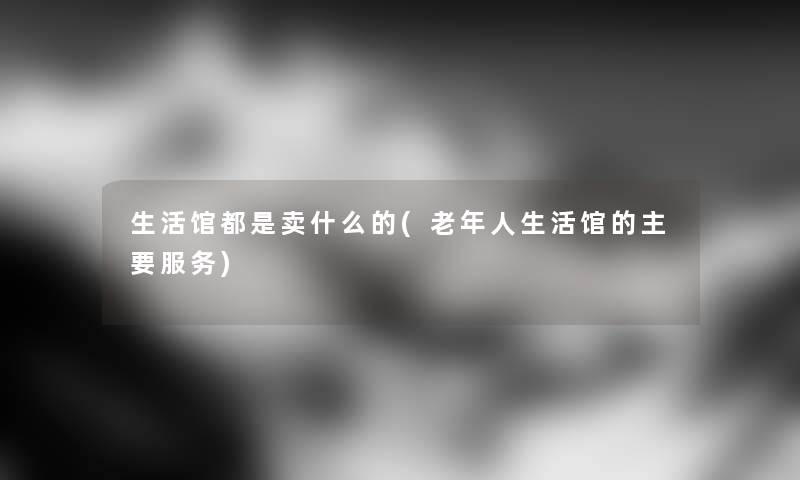 生活馆都是卖什么的(老年人生活馆的主要服务) 生活馆都是卖什么的(老年人生活馆的主要服务)