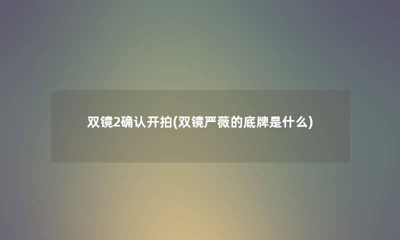 双镜2确认开拍(双镜严薇的底牌是什么) 双镜2确认开拍(双镜严薇的底牌是什么)