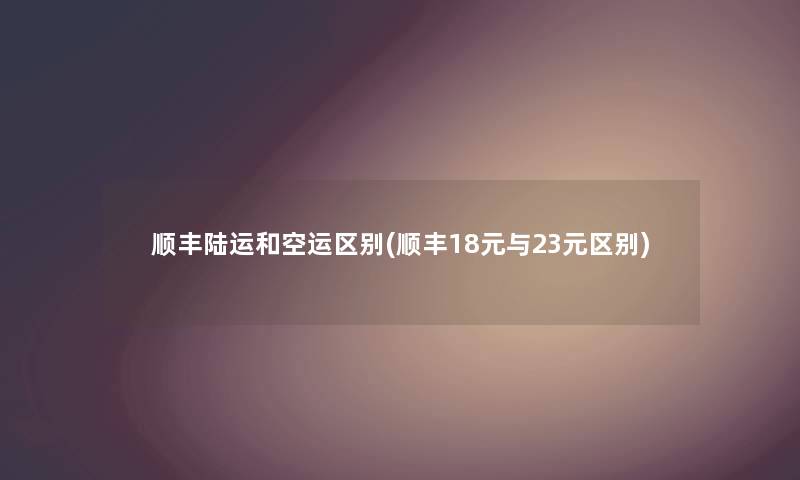 顺丰陆运和空运区别(顺丰18元与23元区别) 顺丰陆运和空运区别(顺丰18元与23元区别)