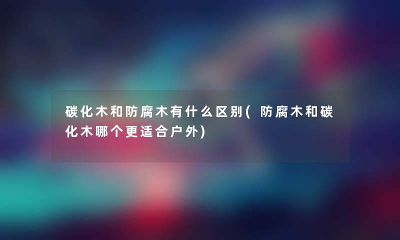 碳化木和防腐木有什么区别(防腐木和碳化木哪个更适合户外) 碳化木和防腐木有什么区别(防腐木和碳化木哪个更适合户外)