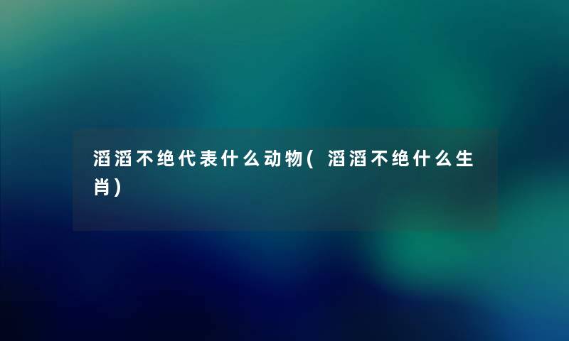 滔滔不绝代表什么动物(滔滔不绝什么生肖) 滔滔不绝代表什么动物(滔滔不绝什么生肖)