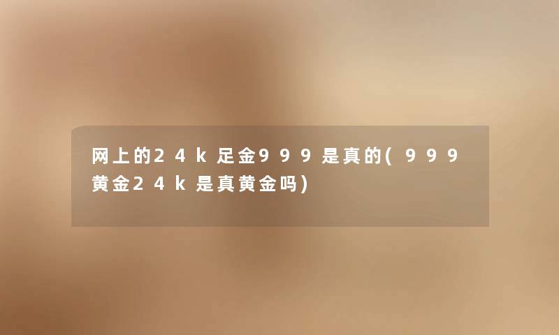 网上的24k足金999是真的(999黄金24k是真黄金吗) 网上的24k足金999是真的(999黄金24k是真黄金吗)