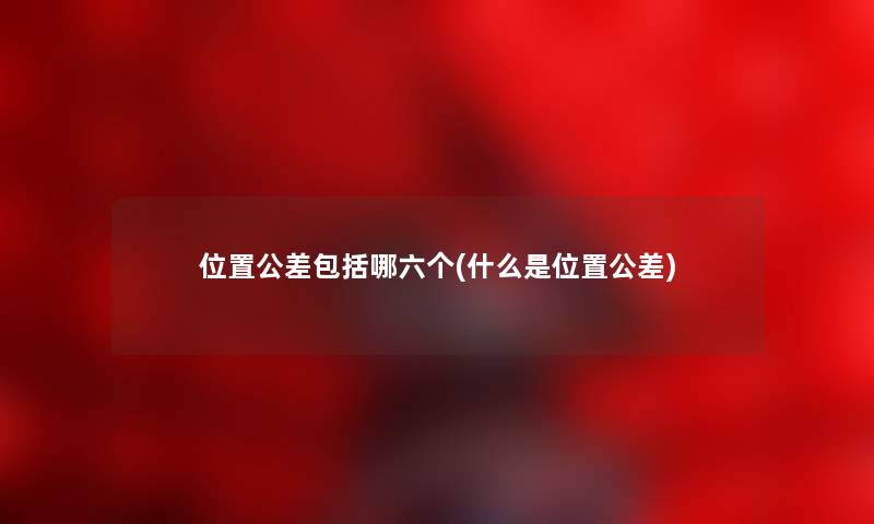 位置公差包括哪六个(什么是位置公差) 位置公差包括哪六个(什么是位置公差)