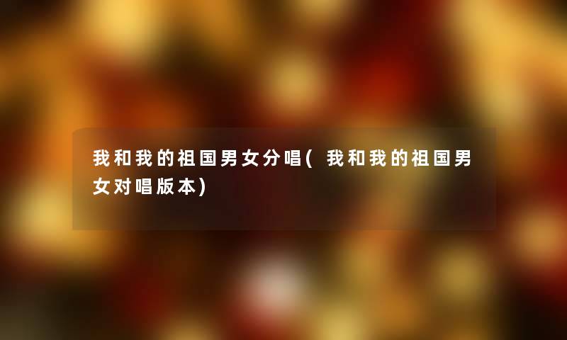 我和我的祖国男女分唱(我和我的祖国男女对唱版本) 我和我的祖国男女分唱(我和我的祖国男女对唱版本)