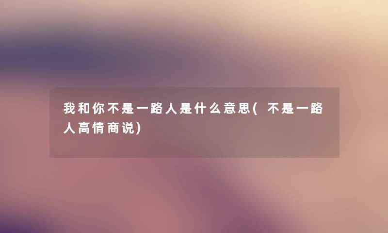 我和你不是一路人是什么意思(不是一路人高情商说)