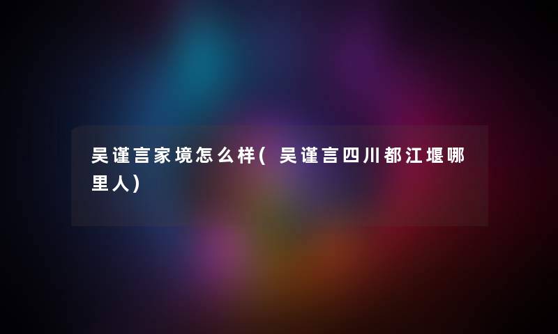 吴谨言家境怎么样(吴谨言四川都江堰哪里人) 吴谨言家境怎么样(吴谨言四川都江堰哪里人)
