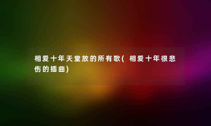 相爱十年天堂放的所有歌(相爱十年很悲伤的插曲) 相爱十年天堂放的所有歌(相爱十年很悲伤的插曲)