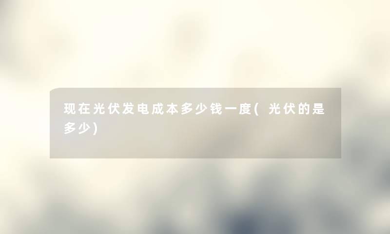 光伏发电成本多少钱一度(光伏的是多少) 光伏发电成本多少钱一度(光伏的是多少)