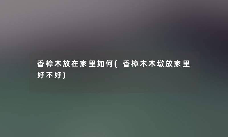 香樟木放在家里如何(香樟木木墩放家里好不好) 香樟木放在家里如何(香樟木木墩放家里好不好)