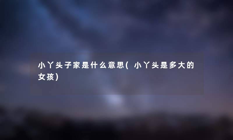 小丫头子家是什么意思(小丫头是多大的女孩) 小丫头子家是什么意思(小丫头是多大的女孩)