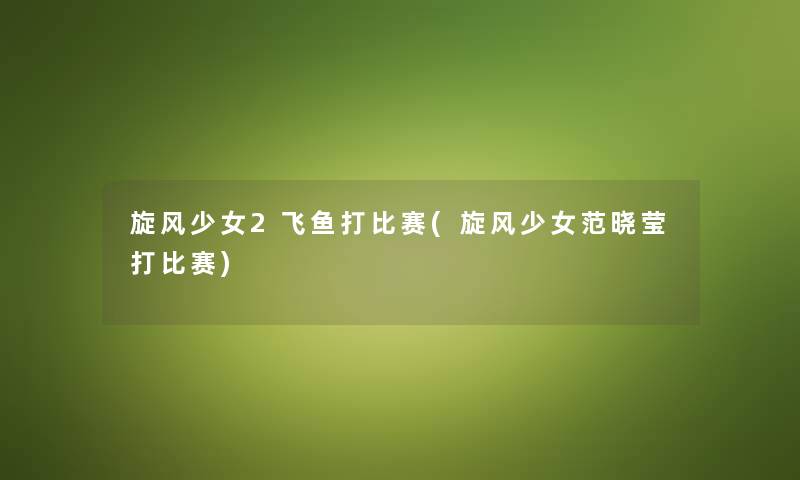 旋风少女2飞鱼打比赛(旋风少女范晓莹打比赛) 旋风少女2飞鱼打比赛(旋风少女范晓莹打比赛)