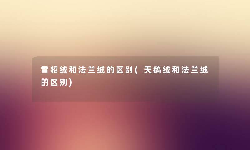 雪貂绒和法兰绒的区别(天鹅绒和法兰绒的区别) 雪貂绒和法兰绒的区别(天鹅绒和法兰绒的区别)