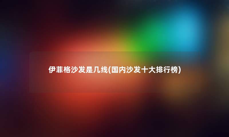 伊菲格沙发是几线(国内沙发一些整理榜) 伊菲格沙发是几线(国内沙发一些整理榜)