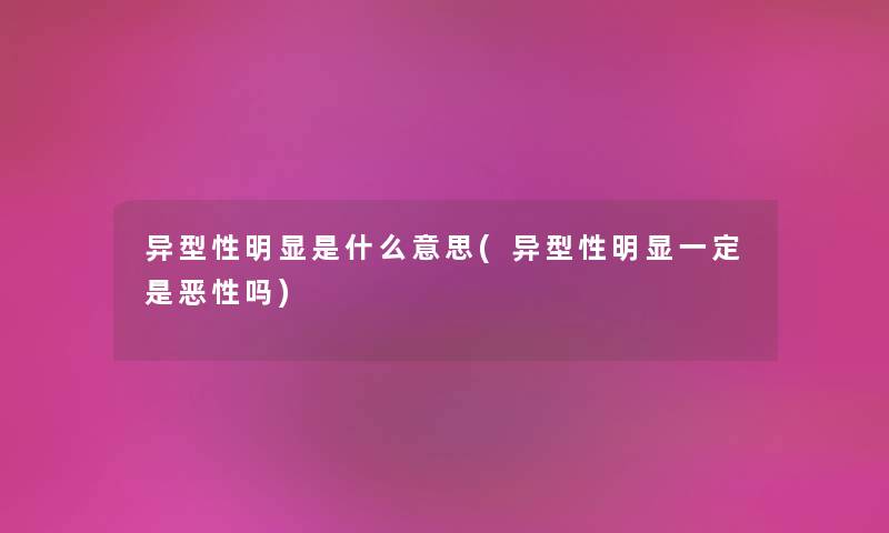 异型性明显是什么意思(异型性明显一定是意外吗) 异型性明显是什么意思(异型性明显一定是意外吗)