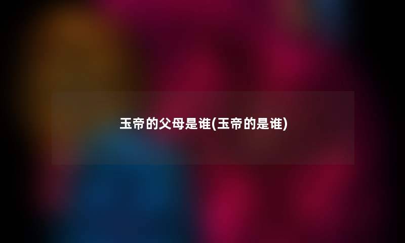 玉帝的父母是谁(玉帝的是谁) 玉帝的父母是谁(玉帝的是谁)
