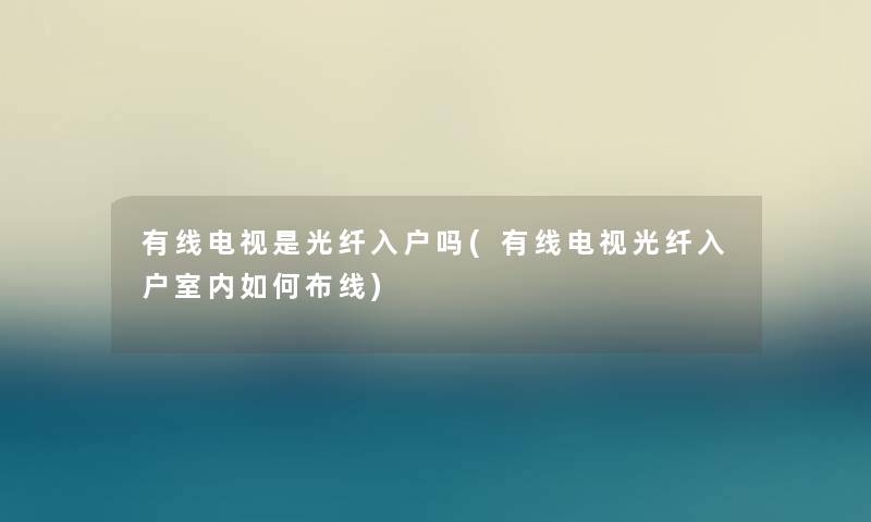 有线电视是光纤入户吗(有线电视光纤入户室内如何布线)