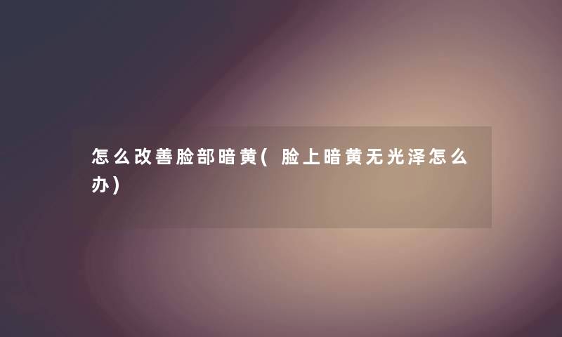 怎么改善脸部暗黄(脸上暗黄无光泽怎么办) 怎么改善脸部暗黄(脸上暗黄无光泽怎么办)